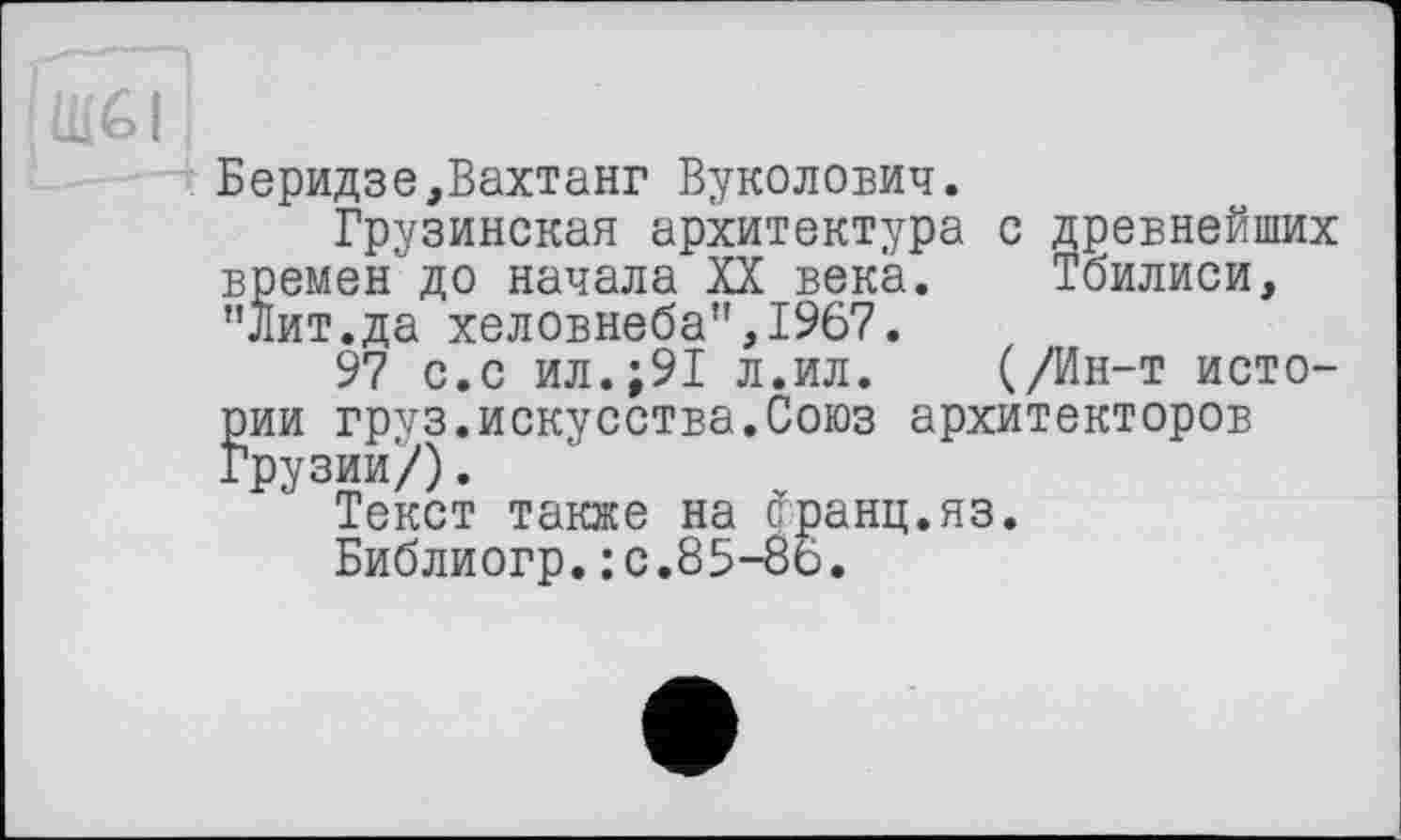 ﻿Беридзе,Вахтанг Вуколович.
Грузинская архитектура с древнейших времен"до начала XX века. Тбилиси, "Лит.да хеловнеба",1967.
97 с.с ил.;91 л.ил. (/Ин-т истории груз.искусства.Союз архитекторов Грузии/).
Текст также на сранц.яз.
Библиогр.:c.85-8ö.